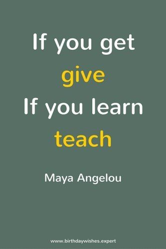 If you get, give.If you learn, teach. Quote by Maya Angelou